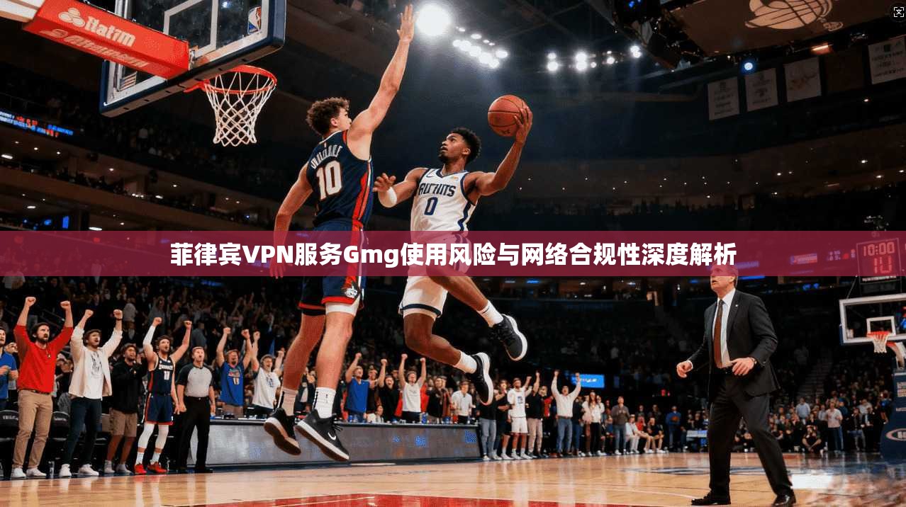 菲律宾VPN服务Gmg使用风险与网络合规性深度解析