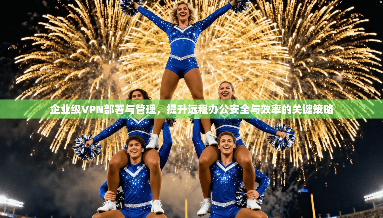 企业级VPN部署与管理，提升远程办公安全与效率的关键策略
