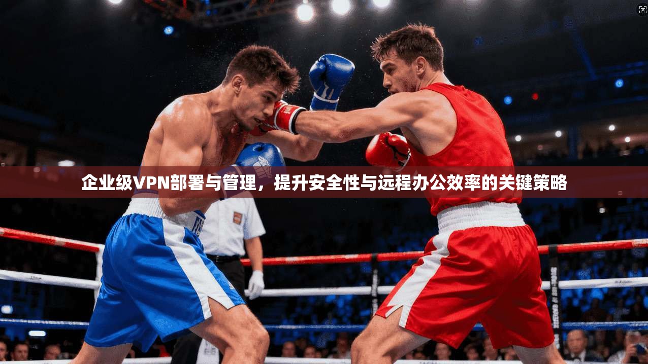 企业级VPN部署与管理,提升安全性与远程办公效率的关键策略