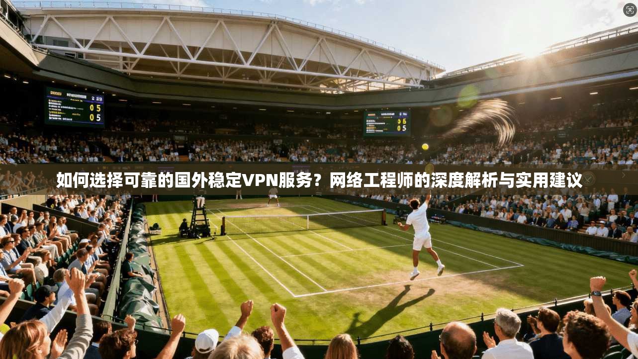 如何选择可靠的国外稳定VPN服务？网络工程师的深度解析与实用建议