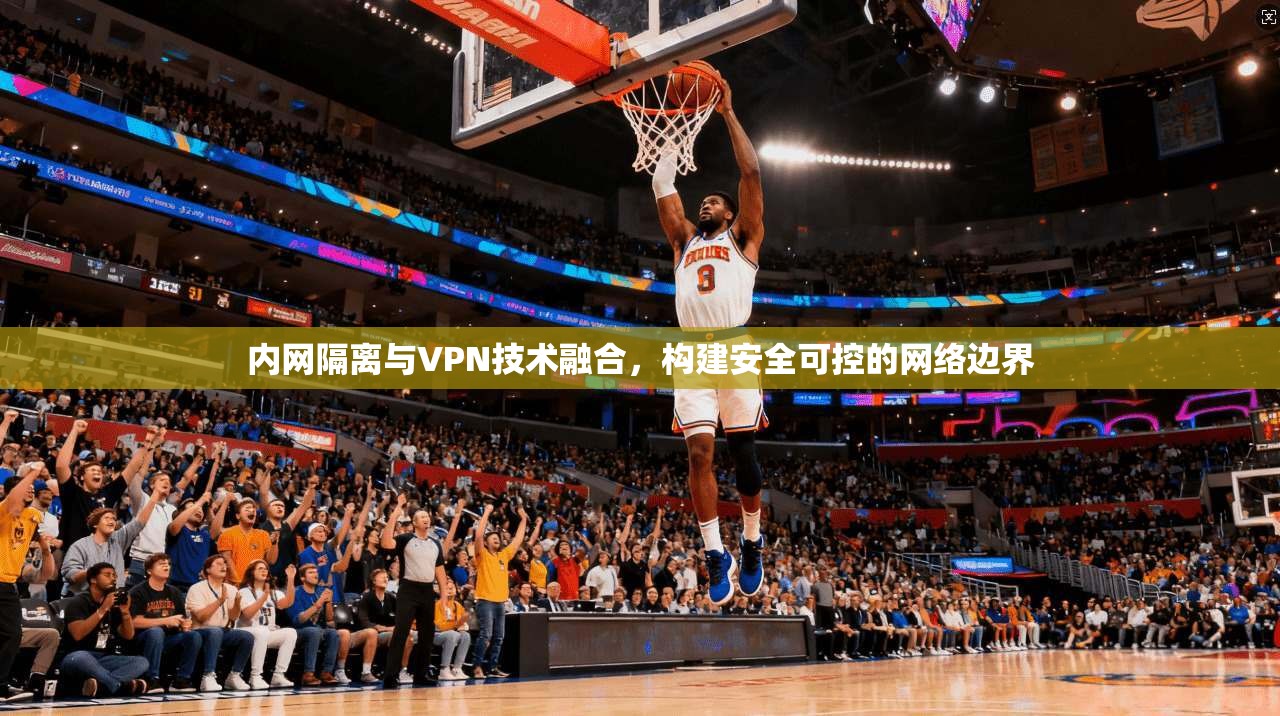 内网隔离与VPN技术融合，构建安全可控的网络边界