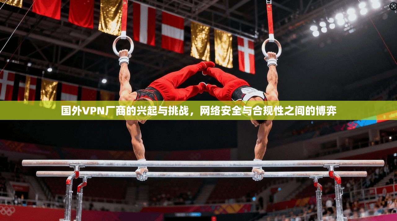 国外VPN厂商的兴起与挑战,网络安全与合规性之间的博弈 国外VPN厂商的兴起与挑战,网络安全与合规性之间的博弈