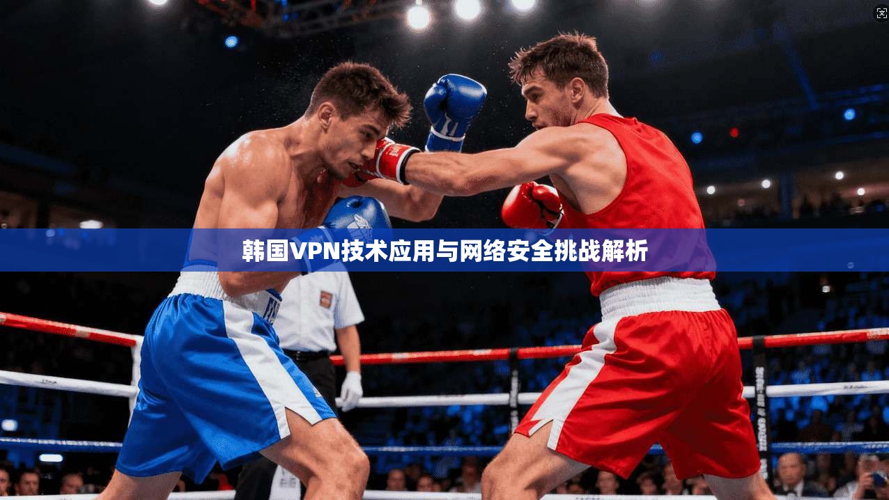 韩国VPN技术应用与网络安全挑战解析 韩国VPN技术应用与网络安全挑战解析