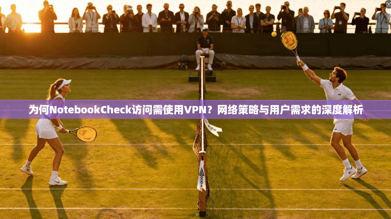 为何NotebookCheck访问需使用VPN？网络策略与用户需求的深度解析