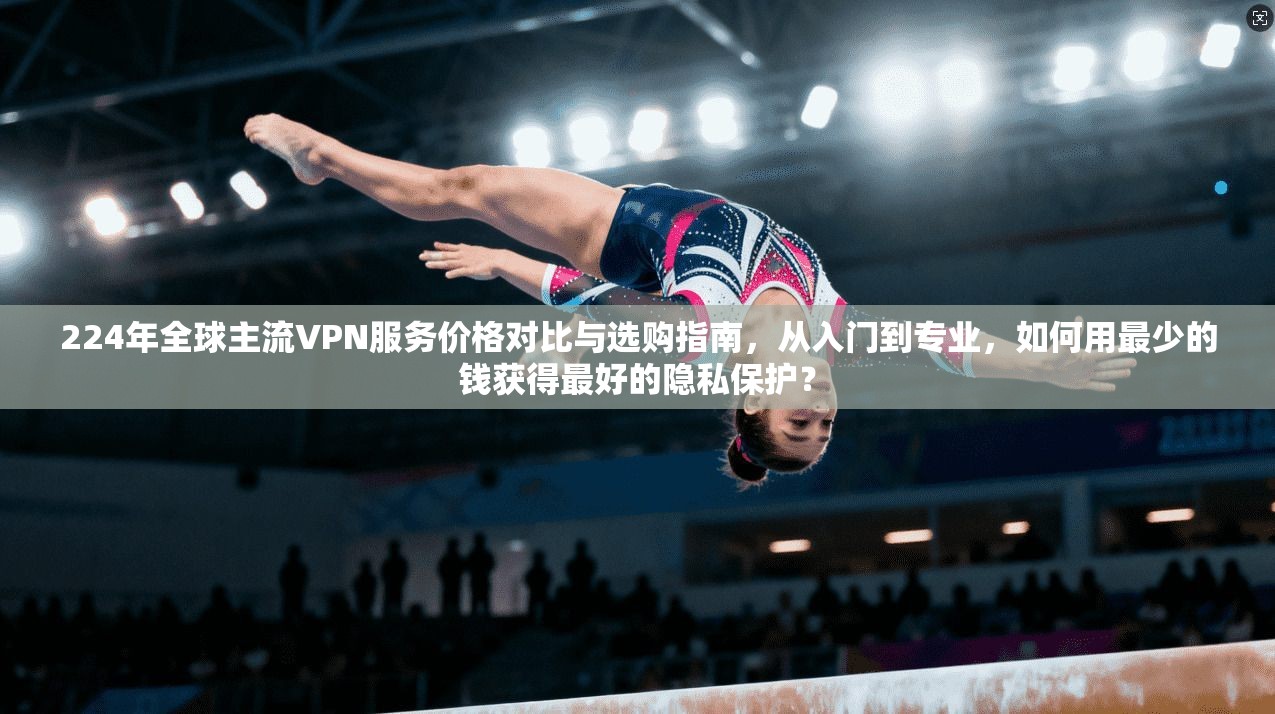 224年全球主流VPN服务价格对比与选购指南，从入门到专业，如何用最少的钱获得最好的隐私保护？