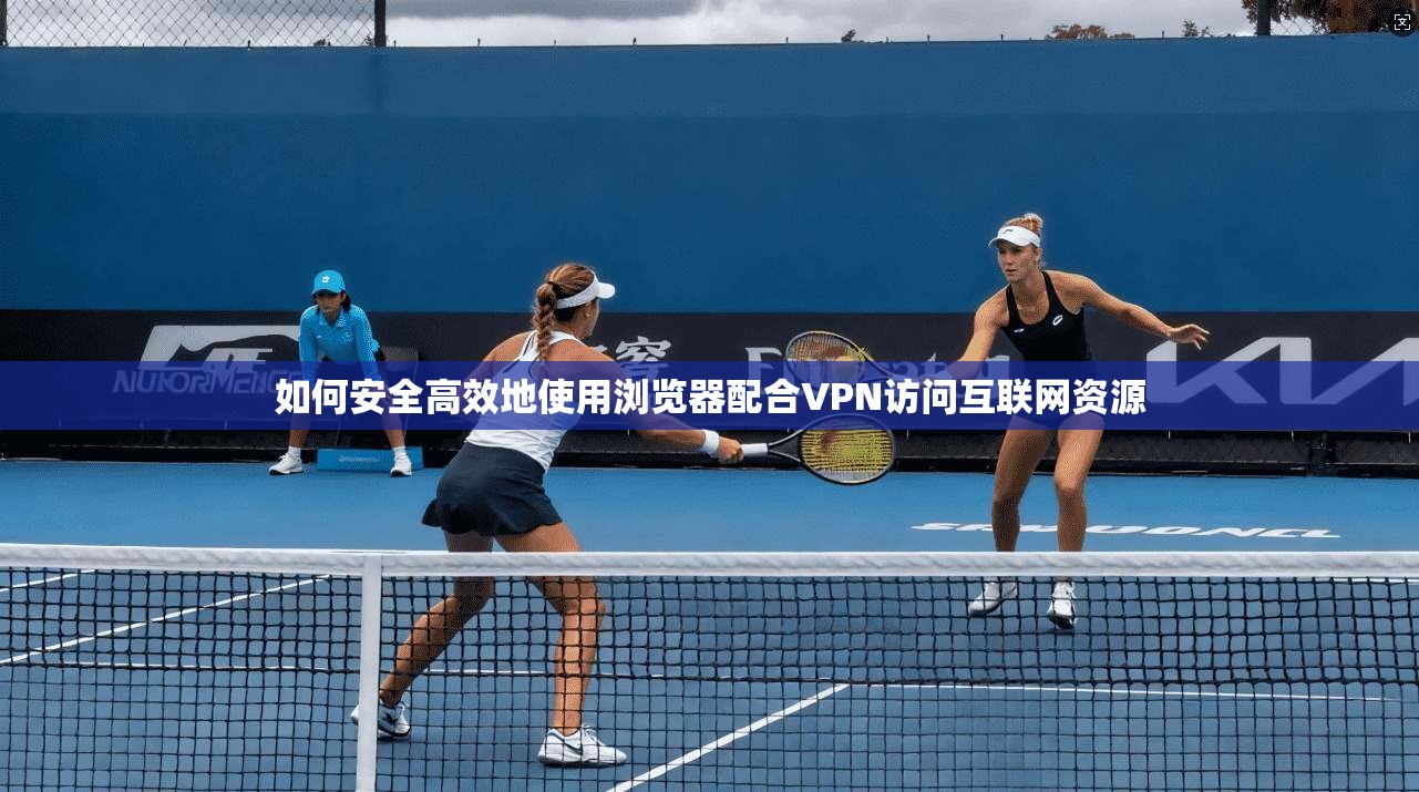 如何安全高效地使用浏览器配合VPN访问互联网资源