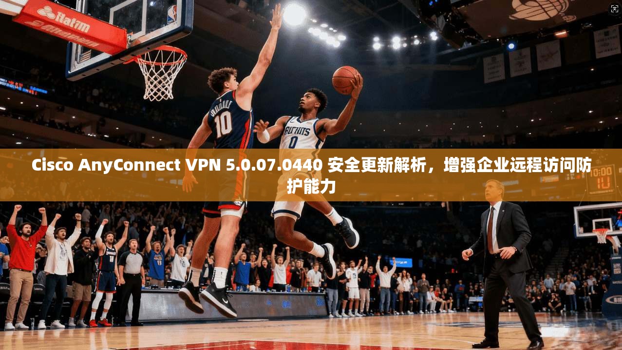 Cisco AnyConnect VPN 5.0.07.0440 安全更新解析，增强企业远程访问防护能力