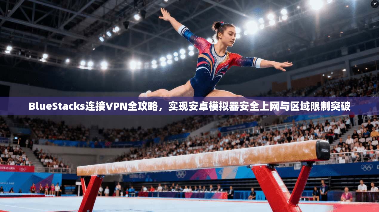 BlueStacks连接VPN全攻略，实现安卓模拟器安全上网与区域限制突破
