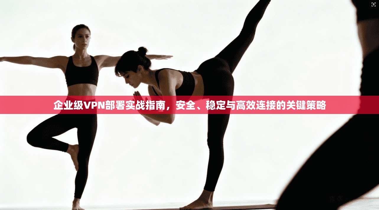 企业级VPN部署实战指南,安全、稳定与高效连接的关键策略 企业级VPN部署实战指南,安全、稳定与高效连接的关键策略