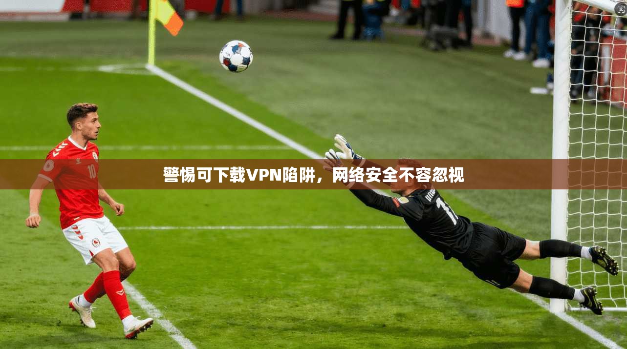 警惕可下载VPN陷阱，网络安全不容忽视