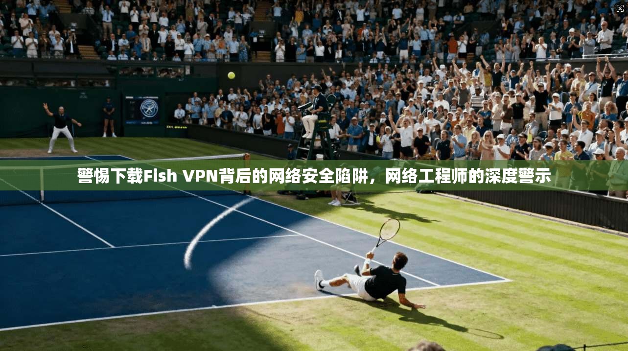 警惕下载Fish VPN背后的网络安全陷阱，网络工程师的深度警示