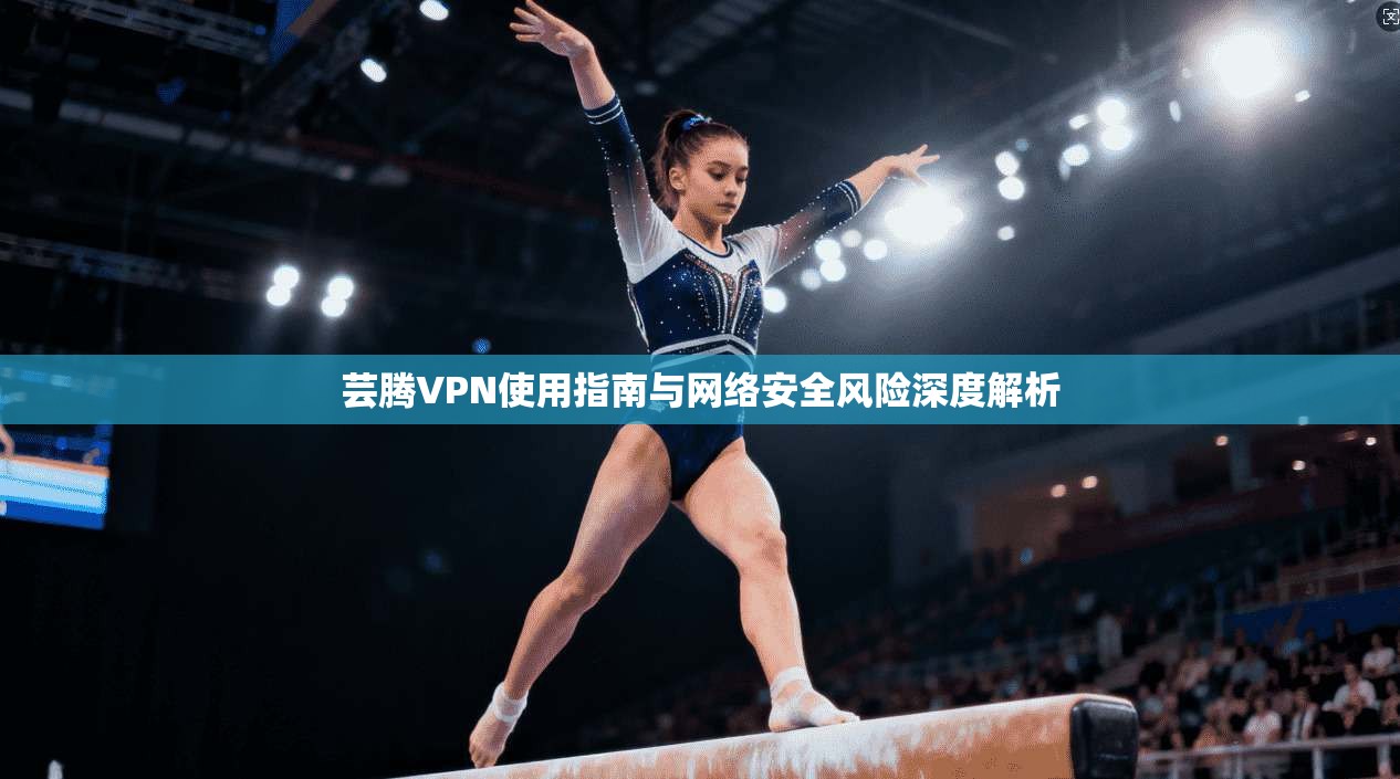 芸腾VPN使用指南与网络安全风险深度解析