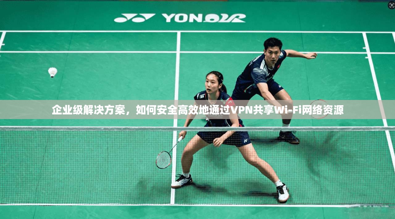 企业级解决方案，如何安全高效地通过VPN共享Wi-Fi网络资源