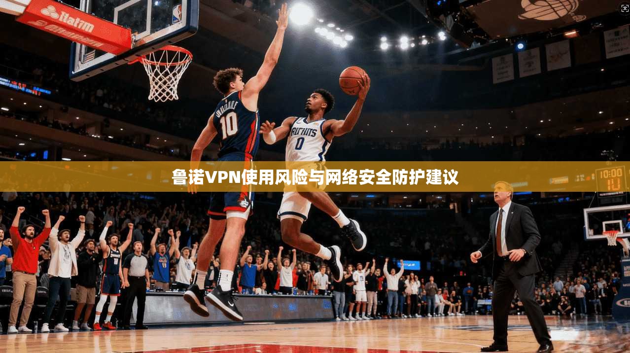 鲁诺VPN使用风险与网络安全防护建议