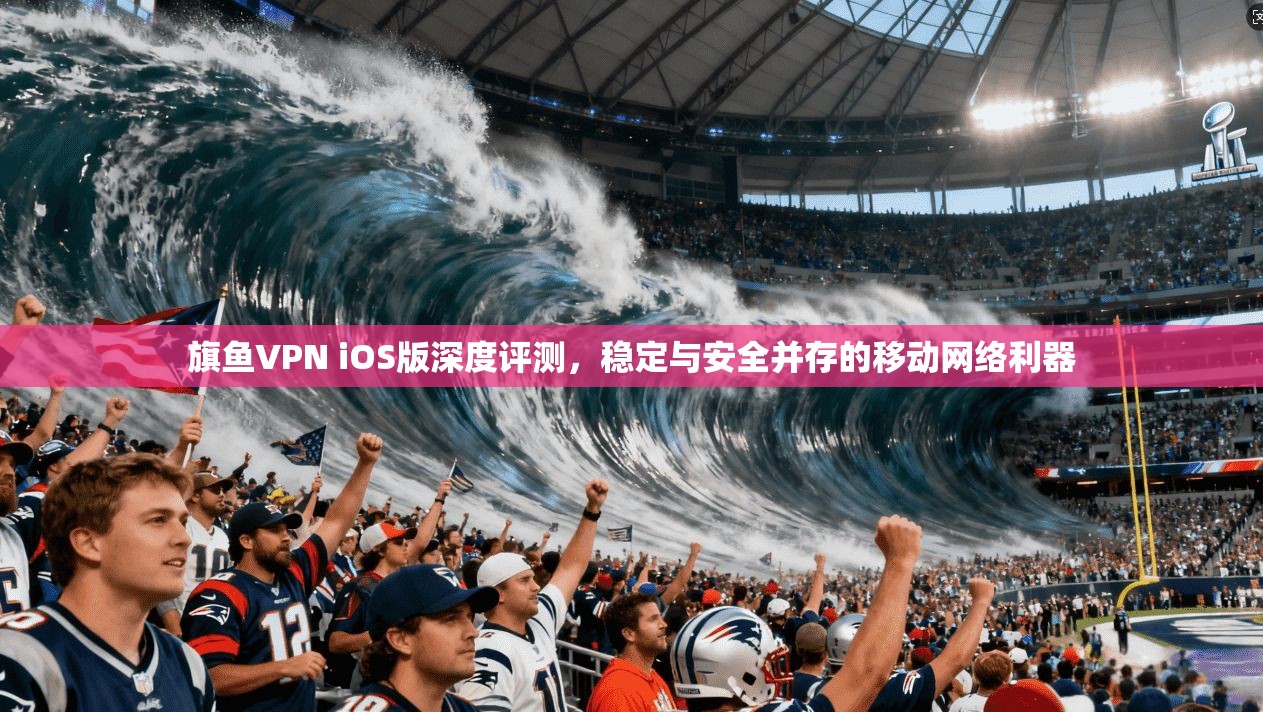 旗鱼VPN iOS版深度评测,稳定与安全并存的移动网络利器 旗鱼VPN iOS版深度评测,稳定与安全并存的移动网络利器