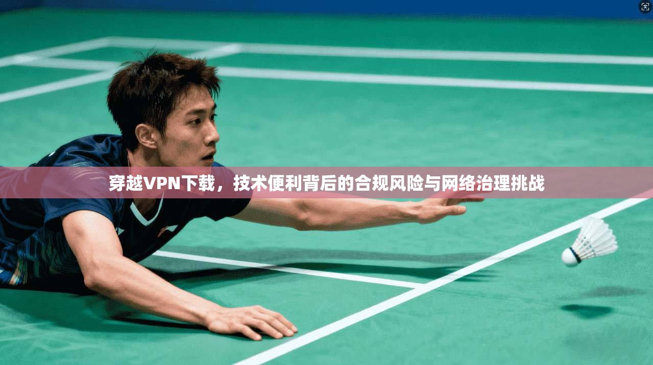 穿越VPN下载，技术便利背后的合规风险与网络治理挑战