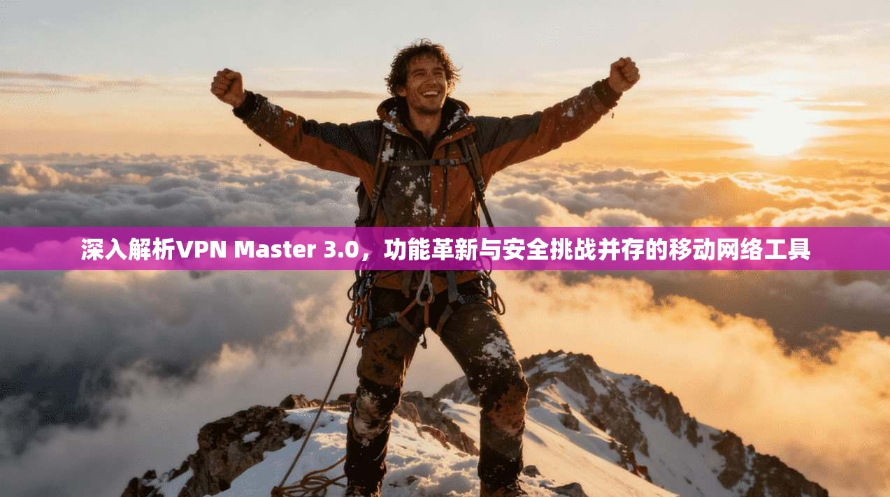 深入解析VPN Master 3.0，功能革新与安全挑战并存的移动网络工具