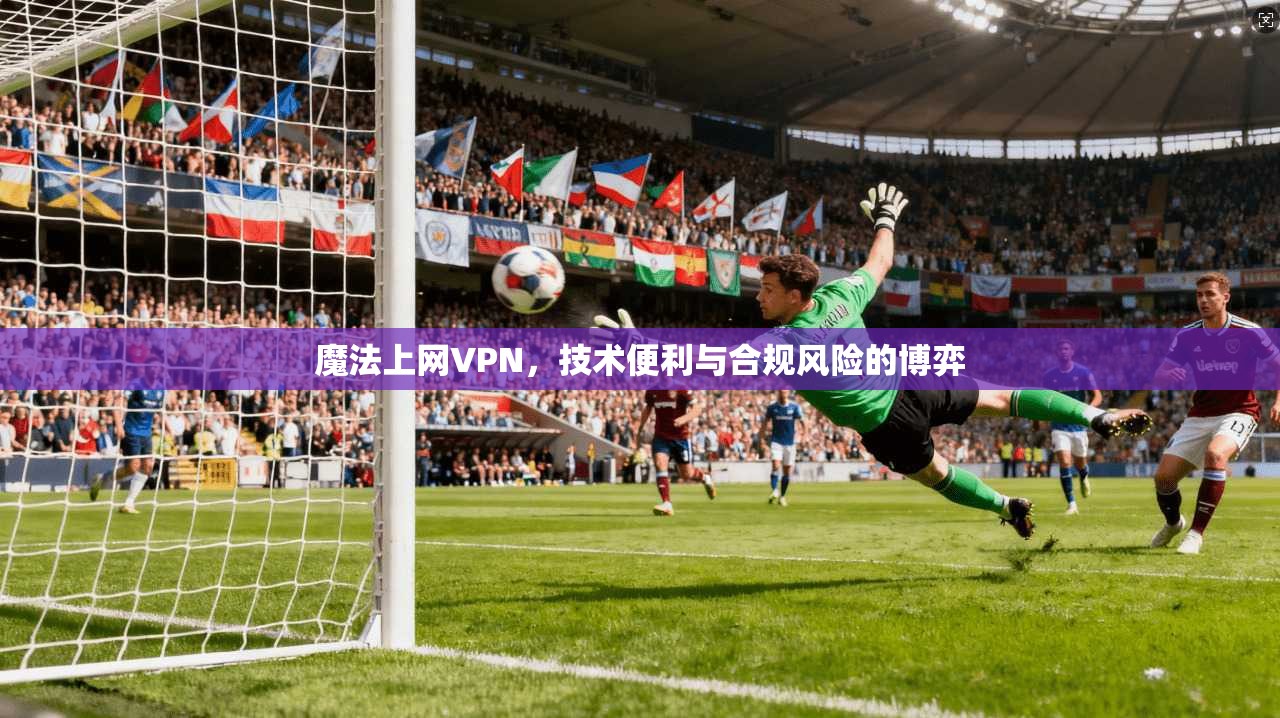 魔法上网VPN，技术便利与合规风险的博弈