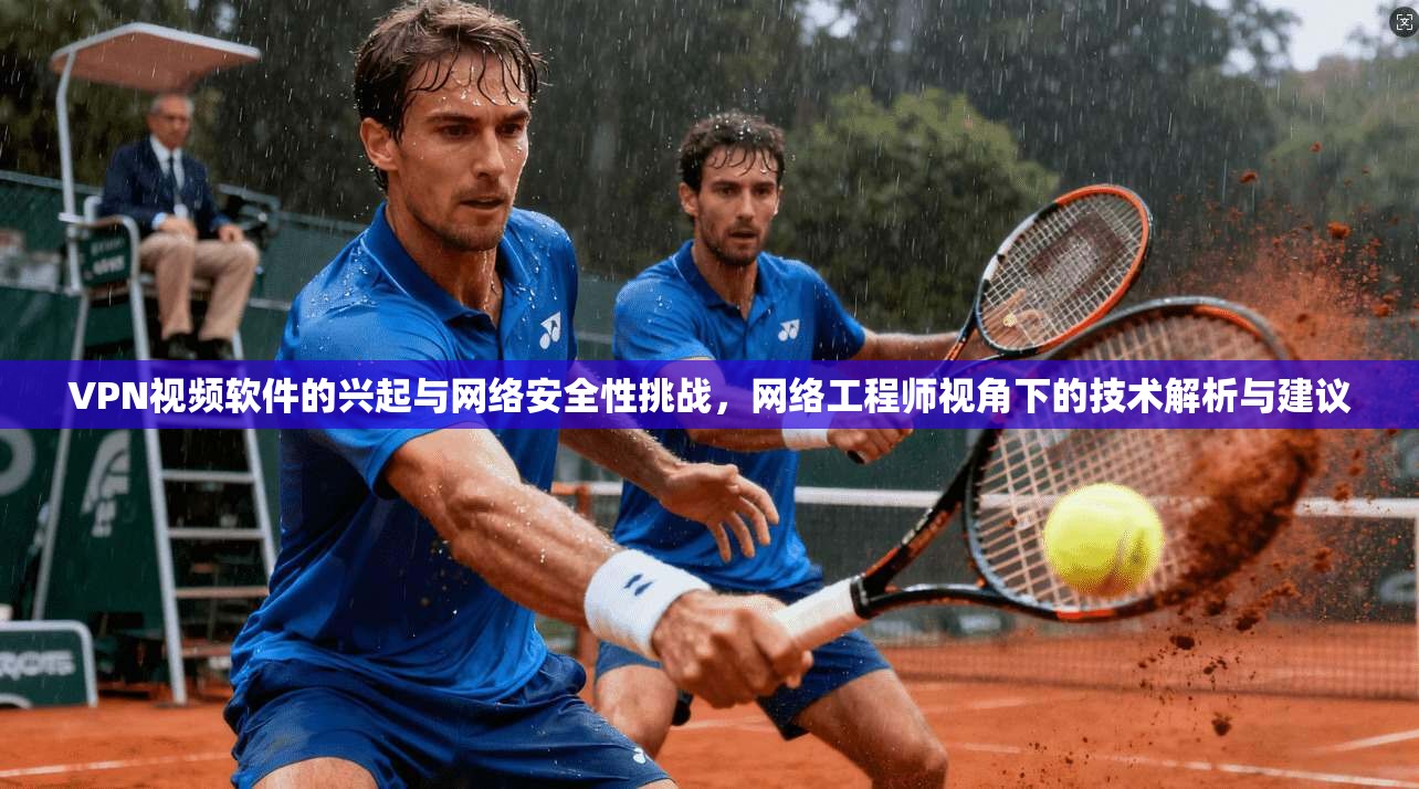 VPN视频软件的兴起与网络安全性挑战，网络工程师视角下的技术解析与建议