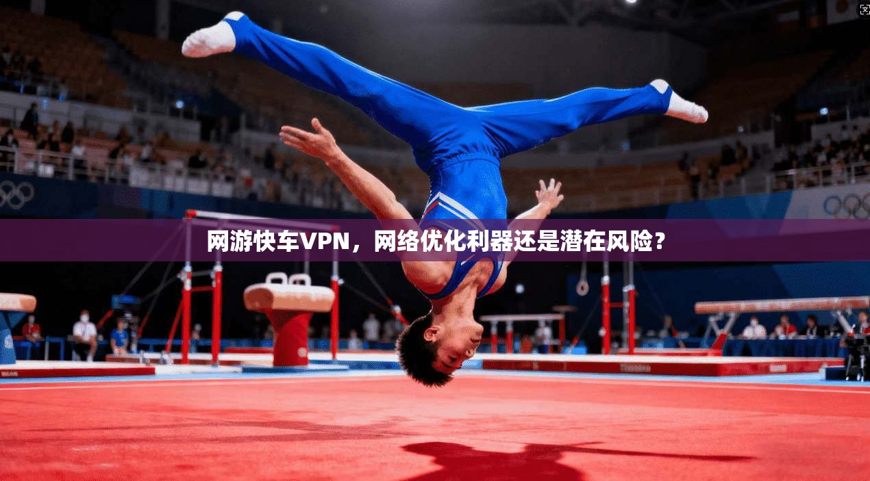 网游快车VPN,网络优化利器还是潜在风险? 网游快车VPN,网络优化利器还是潜在风险?