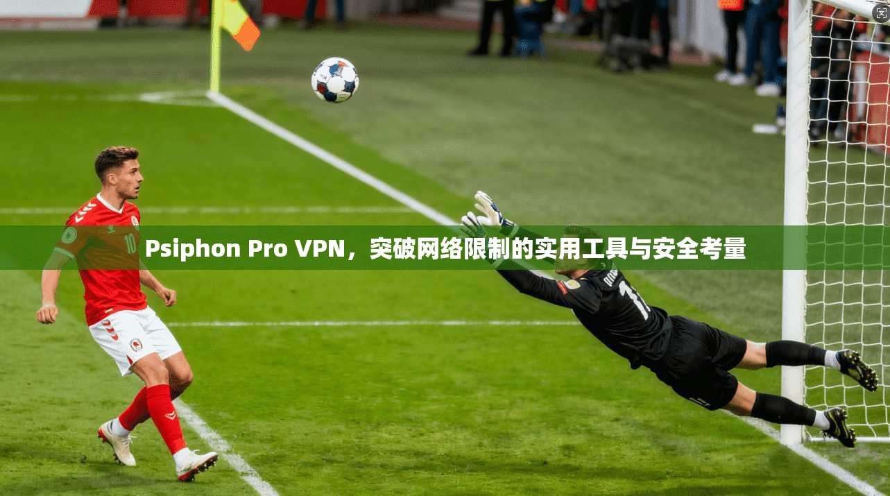 Psiphon Pro VPN，突破网络限制的实用工具与安全考量