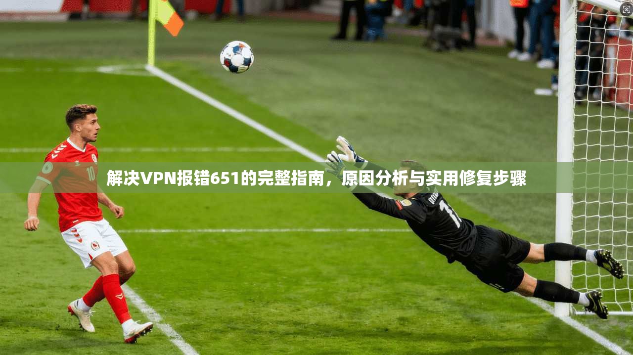 解决VPN报错651的完整指南，原因分析与实用修复步骤