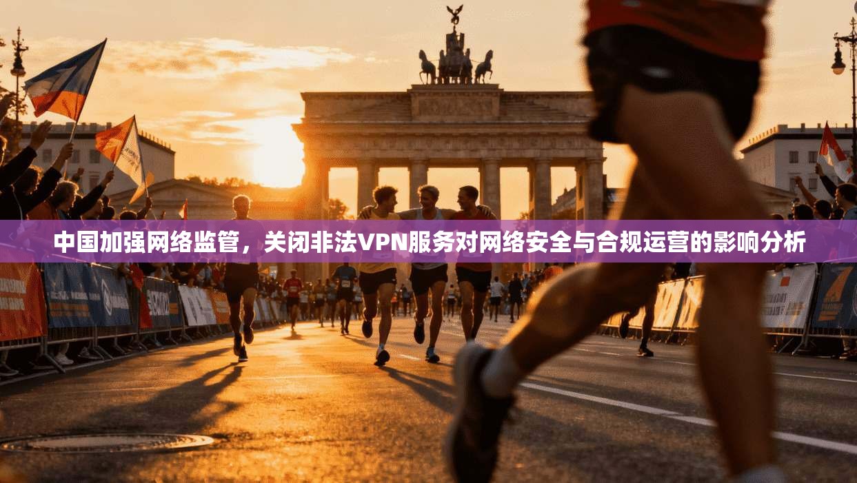 中国加强网络监管，关闭非法VPN服务对网络安全与合规运营的影响分析