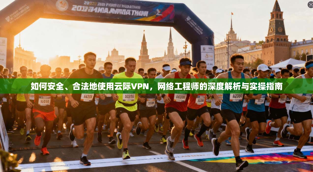 如何安全、合法地使用云际VPN，网络工程师的深度解析与实操指南