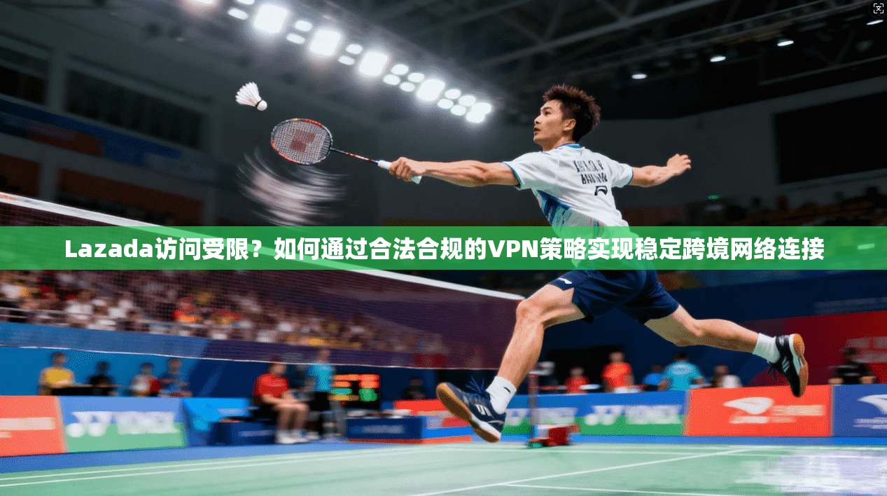 Lazada访问受限？如何通过合法合规的VPN策略实现稳定跨境网络连接