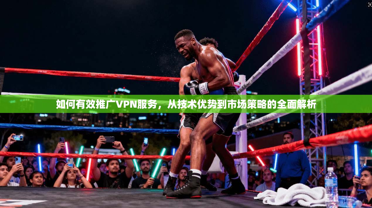 如何有效推广VPN服务，从技术优势到市场策略的全面解析