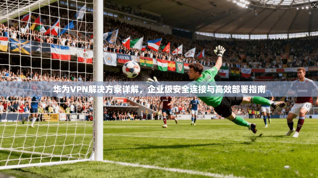 华为VPN解决方案详解，企业级安全连接与高效部署指南
