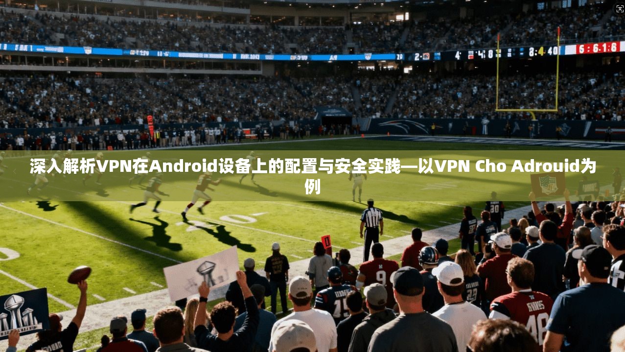 深入解析VPN在Android设备上的配置与安全实践—以VPN Cho Adrouid为例