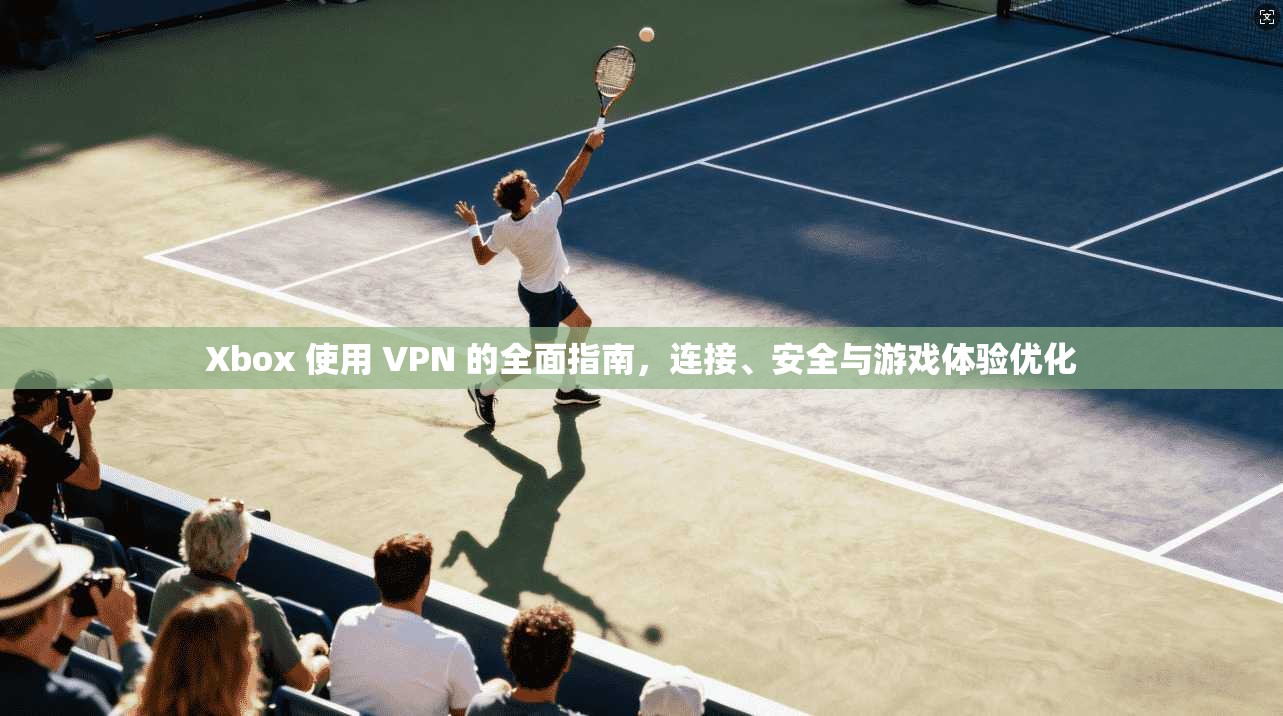 Xbox 使用 VPN 的全面指南，连接、安全与游戏体验优化
