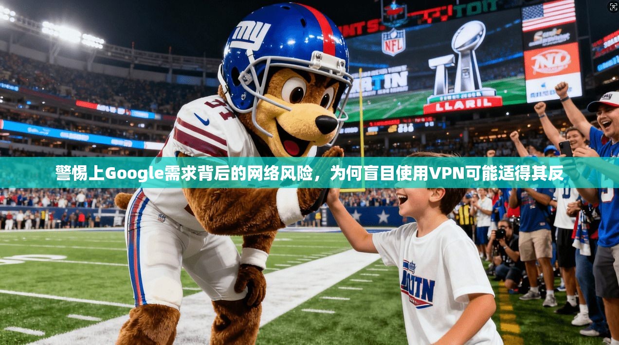 警惕上Google需求背后的网络风险，为何盲目使用VPN可能适得其反