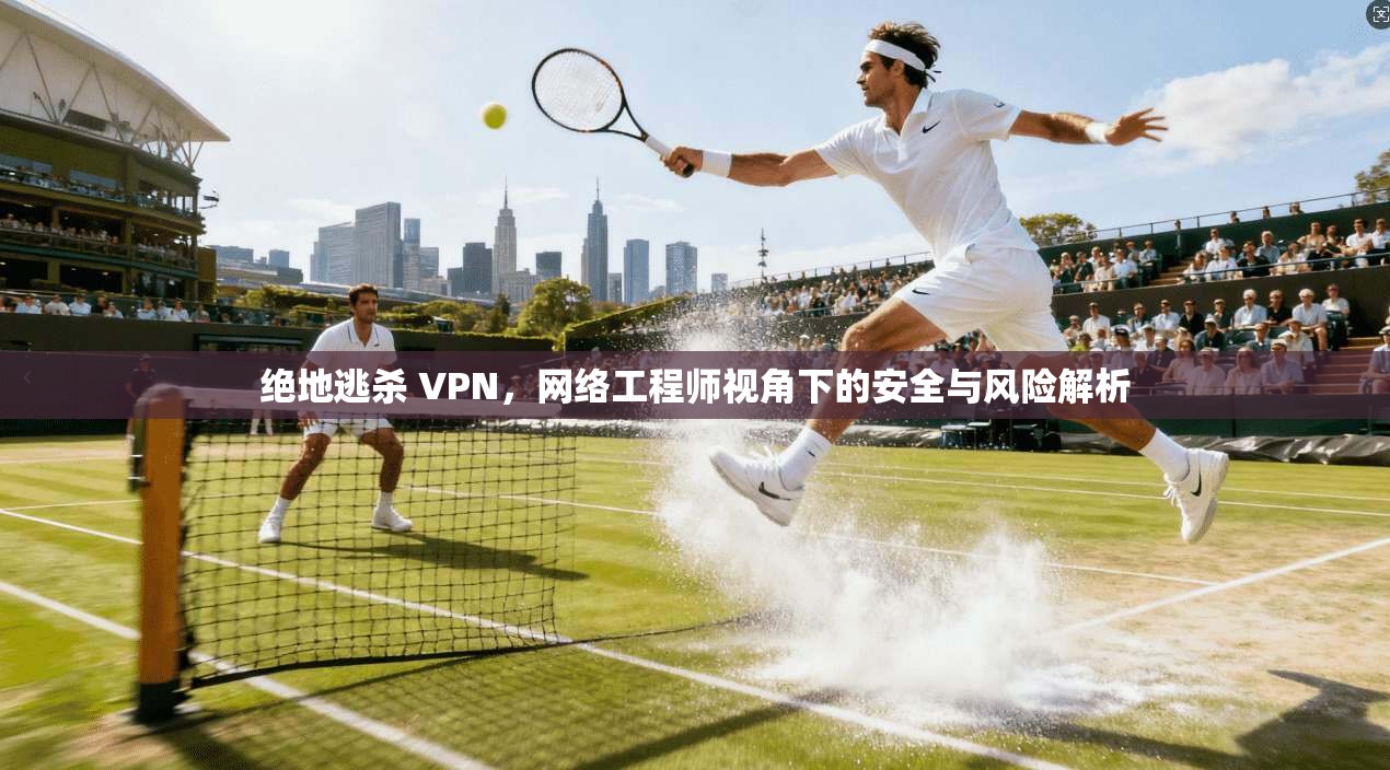 绝地逃杀 VPN，网络工程师视角下的安全与风险解析