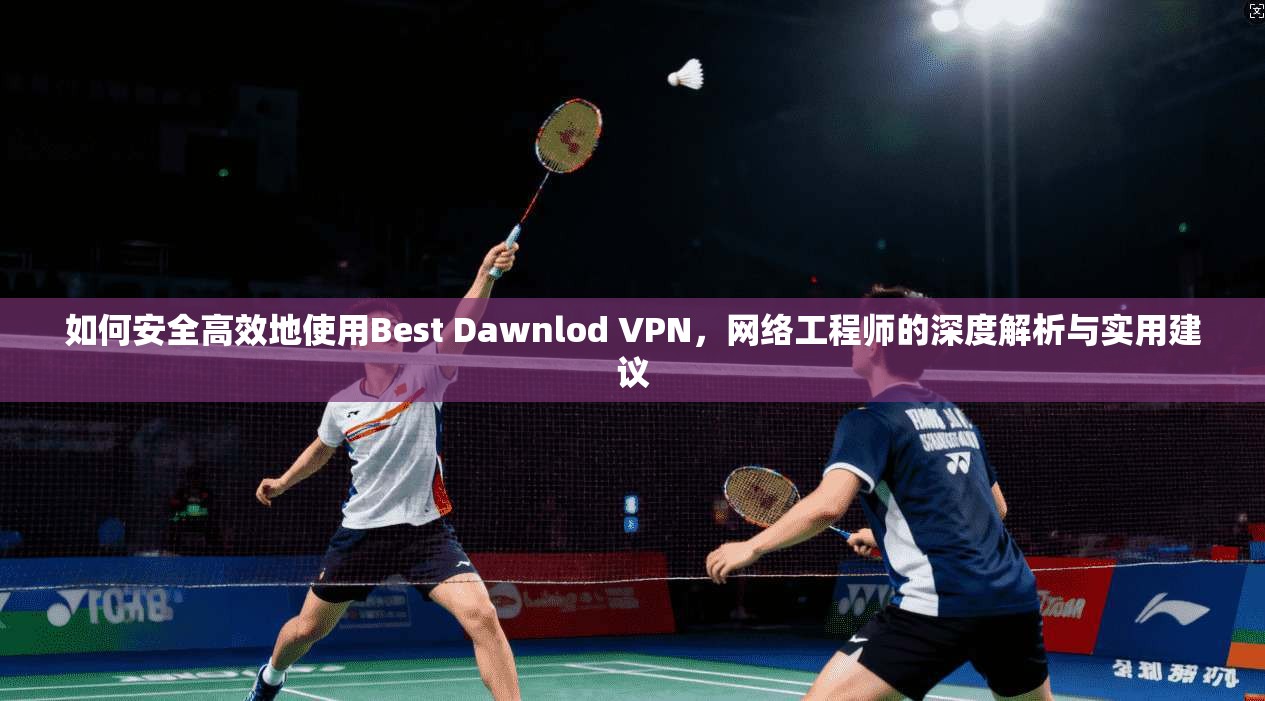 如何安全高效地使用Best Dawnlod VPN，网络工程师的深度解析与实用建议