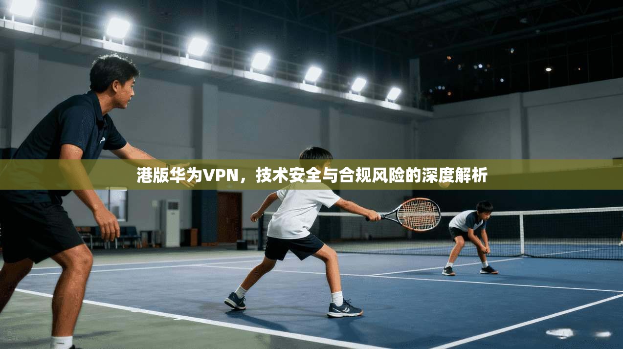 港版华为VPN,技术安全与合规风险的深度解析 港版华为VPN,技术安全与合规风险的深度解析