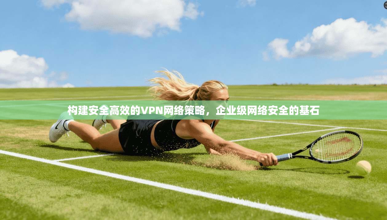 构建安全高效的VPN网络策略,企业级网络安全的基石 构建安全高效的VPN网络策略,企业级网络安全的基石