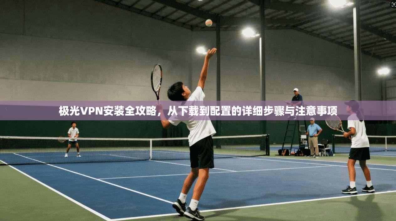 极光VPN安装全攻略，从下载到配置的详细步骤与注意事项