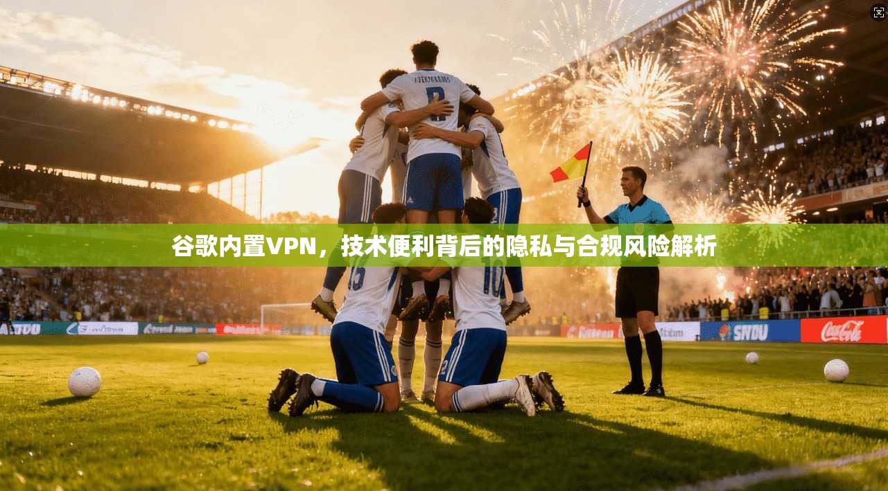 谷歌内置VPN，技术便利背后的隐私与合规风险解析