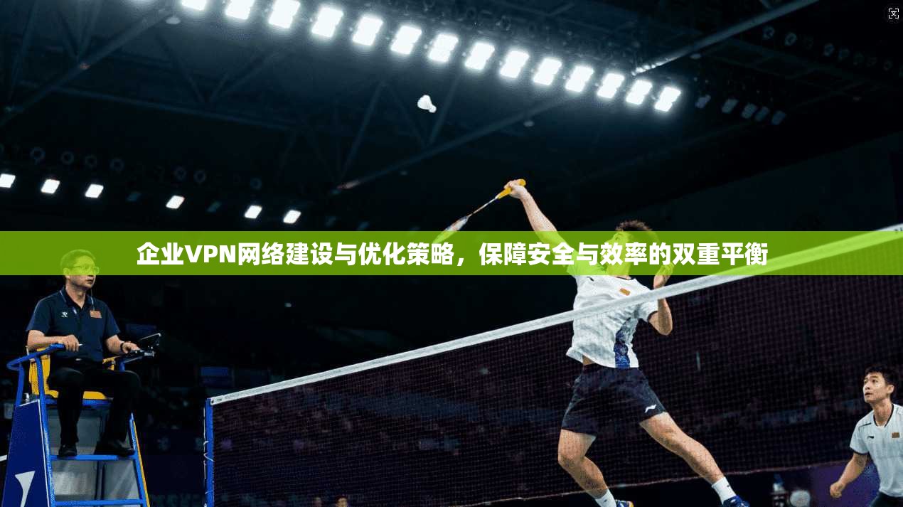 企业VPN网络建设与优化策略，保障安全与效率的双重平衡
