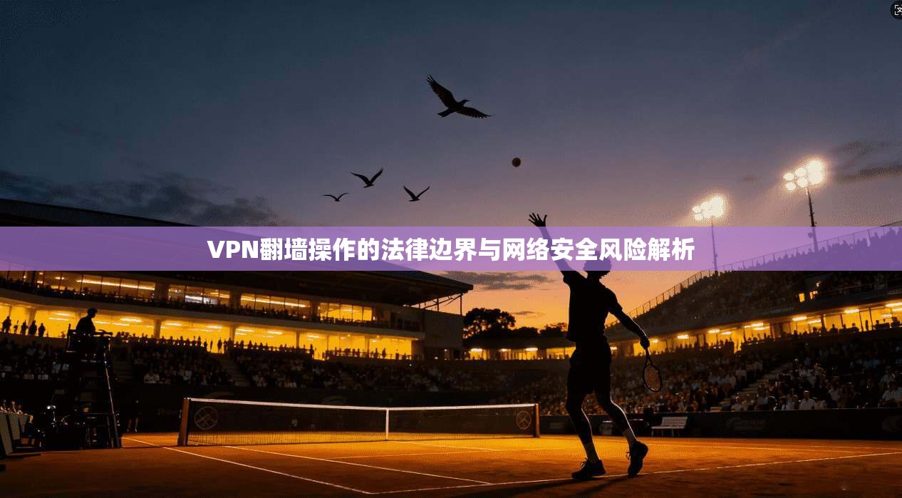VPN翻墙操作的法律边界与网络安全风险解析