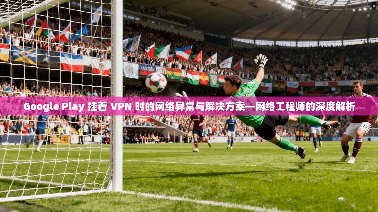 Google Play 挂着 VPN 时的网络异常与解决方案—网络工程师的深度解析