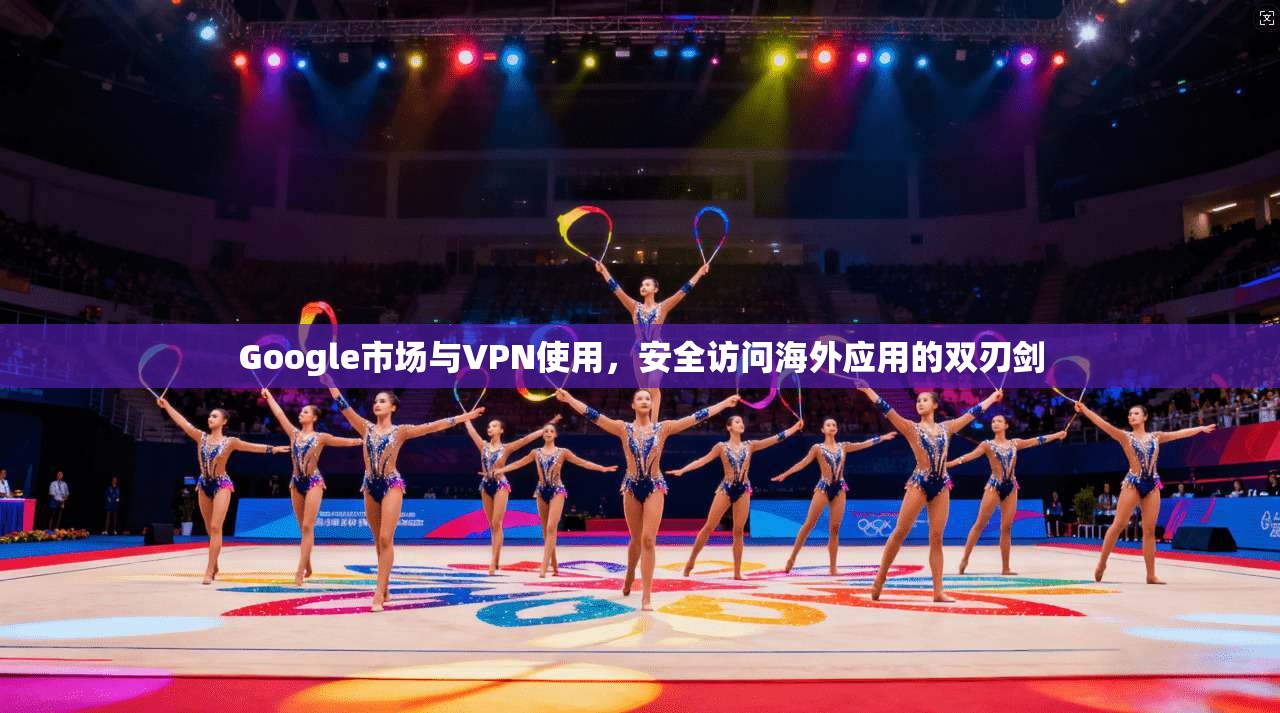 Google市场与VPN使用，安全访问海外应用的双刃剑