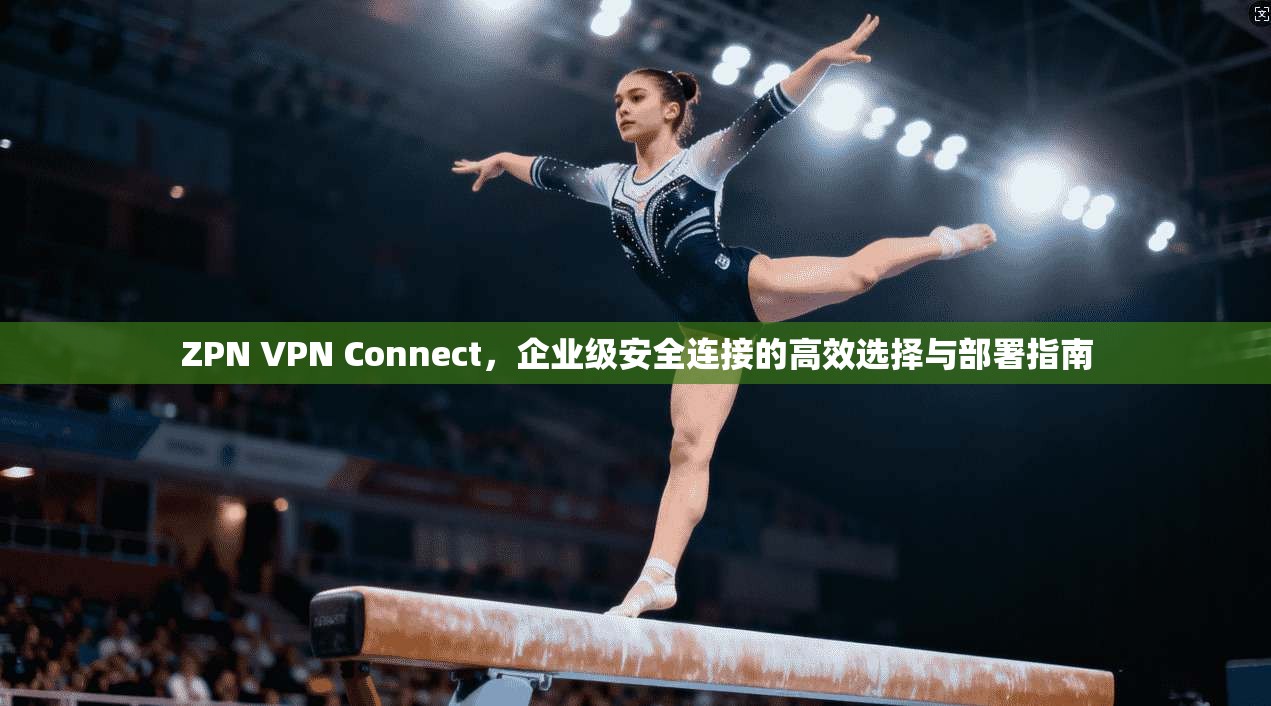 ZPN VPN Connect，企业级安全连接的高效选择与部署指南
