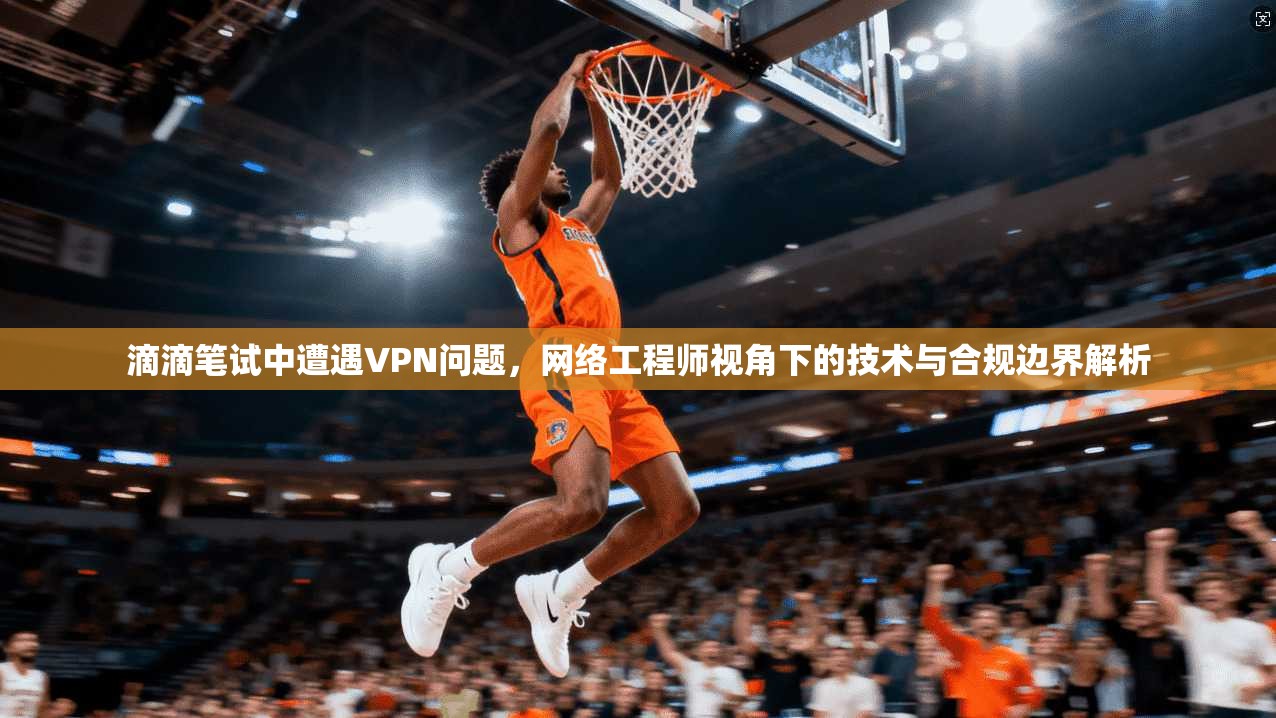 滴滴笔试中遭遇VPN问题,网络工程师视角下的技术与合规边界解析 滴滴笔试中遭遇VPN问题,网络工程师视角下的技术与合规边界解析