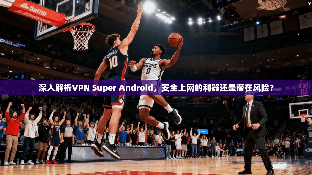 深入解析VPN Super Android,安全上网的利器还是潜在风险? 深入解析VPN Super Android,安全上网的利器还是潜在风险?