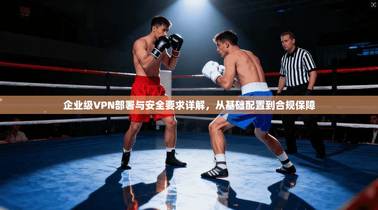 企业级VPN部署与安全要求详解,从基础配置到合规保障 企业级VPN部署与安全要求详解,从基础配置到合规保障
