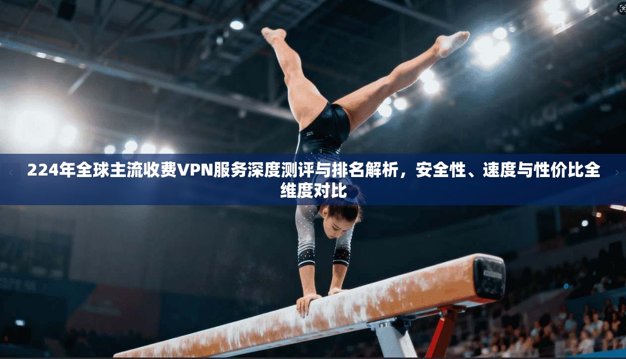 224年全球主流收费VPN服务深度测评与排名解析，安全性、速度与性价比全维度对比
