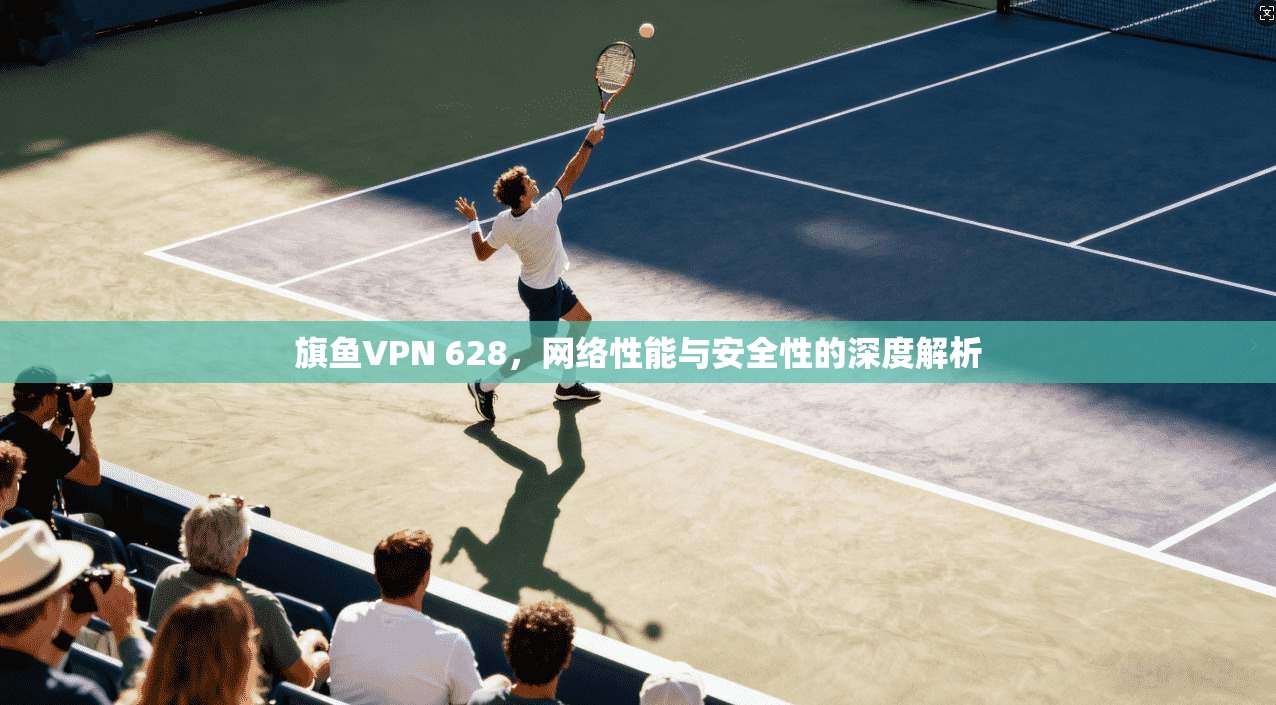 旗鱼VPN 628,网络性能与安全性的深度解析